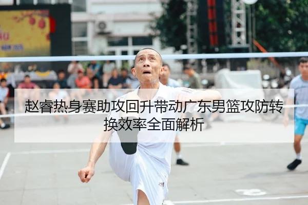 赵睿热身赛助攻回升带动广东男篮攻防转换效率全面解析